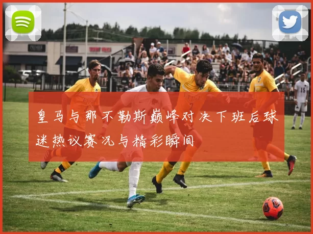 皇马与那不勒斯巅峰对决下班后球迷热议赛况与精彩瞬间