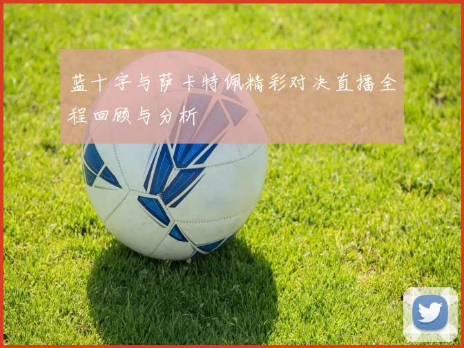 蓝十字与萨卡特佩精彩对决直播全程回顾与分析