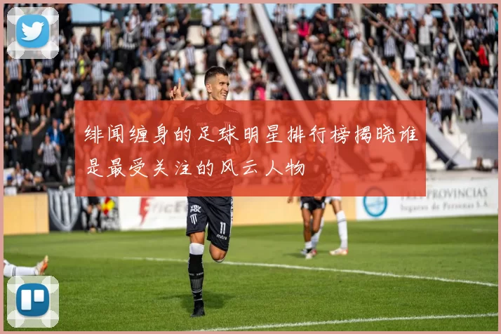 绯闻缠身的足球明星排行榜揭晓谁是最受关注的风云人物