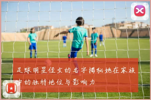 足球明星侄女的名字揭秘她在家族中的独特地位与影响力