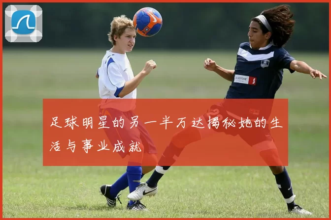 足球明星的另一半万达揭秘她的生活与事业成就