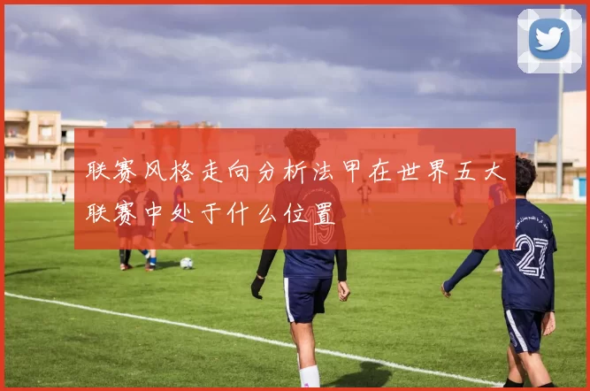 联赛风格走向分析法甲在世界五大联赛中处于什么位置