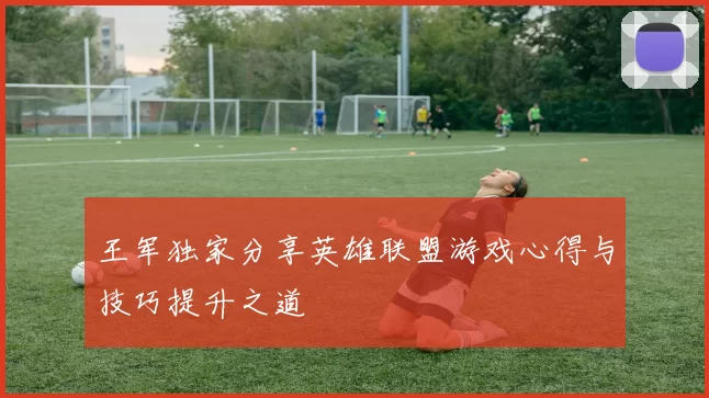 王军独家分享英雄联盟游戏心得与技巧提升之道