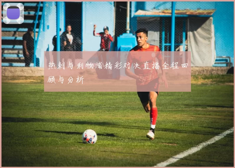 热刺与利物浦精彩对决直播全程回顾与分析