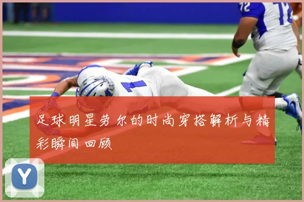 足球明星劳尔的时尚穿搭解析与精彩瞬间回顾