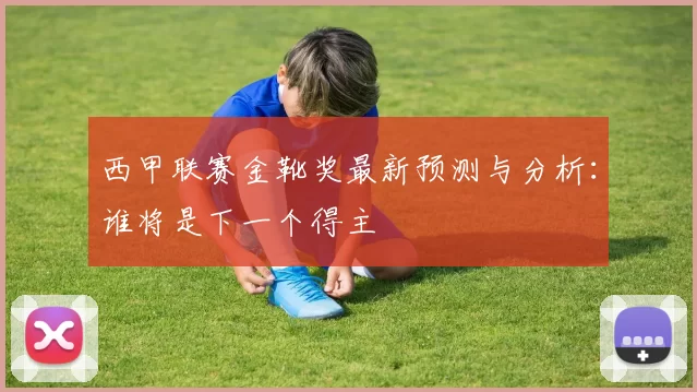 西甲联赛金靴奖最新预测与分析：谁将是下一个得主